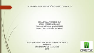 MAESTRIA EN DESARROLLO SOSTENIBLE Y MEDIO
AMBIENTE
UNIVERSIDAD DE MANIZALES
2015
ERIKA EMILIA MORENO CUY
SONIA TORRES NARANJO
DIANA CAROLINA VIASUS PEREZ
DEIVIS CECILIA TERÁN MORENO
ALTERNATIVAS DE MITIGACIÓN CAMBIO CLIMATICO
 