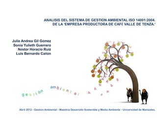 ANALISIS DEL SISTEMA DE GESTION AMBIENTAL ISO 14001:2004.
                           DE LA ‘EMPRESA PRODUCTORA DE CAFÉ VALLE DE TENZA.’



Julie Andrea Gil Gómez
 Sonia Yulieth Guerrero
    Néstor Horacio Ruiz
  Luis Bernardo Cañón




    Abril 2012 - Gestión Ambiental - Maestría Desarrollo Sostenible y Medio Ambiente - Universidad de Manizales.
 