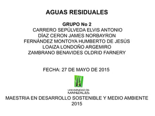 AGUAS RESIDUALES
GRUPO No 2
CARRERO SEPÚLVEDA ELVIS ANTONIO
DÍAZ CERON JAMES NORBAYRON
FERNÁNDEZ MONTOYA HUMBERTO DE JESÚS
LOAIZA LONDOÑO ARGEMIRO
ZAMBRANO BENAVIDES OLDRID FARNERY
FECHA: 27 DE MAYO DE 2015
MAESTRIA EN DESARROLLO SOSTENIBLE Y MEDIO AMBIENTE
2015
 