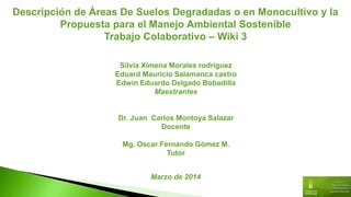 Descripción de Áreas De Suelos Degradadas o en Monocultivo y la
Propuesta para el Manejo Ambiental Sostenible
Trabajo Colaborativo – Wiki 3
Silvia Ximena Morales rodríguez
Eduard Mauricio Salamanca castro
Edwin Eduardo Delgado Bobadilla
Maestrantes
Dr. Juan Carlos Montoya Salazar
Docente
Mg. Oscar Fernando Gómez M.
Tutor
Marzo de 2014
 