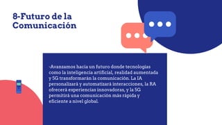 8-Futuro de la
Comunicación
-Avanzamos hacia un futuro donde tecnologías
como la inteligencia artificial, realidad aumentada
y 5G transformarán la comunicación. La IA
personalizará y automatizará interacciones, la RA
ofrecerá experiencias innovadoras, y la 5G
permitirá una comunicación más rápida y
eficiente a nivel global.
 