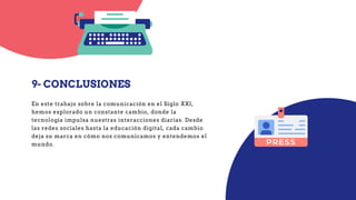 9- CONCLUSIONES
En este trabajo sobre la comunicación en el Siglo XXI,
hemos explorado un constante cambio, donde la
tecnología impulsa nuestras interacciones diarias. Desde
las redes sociales hasta la educación digital, cada cambio
deja su marca en cómo nos comunicamos y entendemos el
mundo.
 