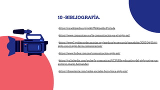 -https://es.wikipedia.org/wiki/Wikipedia:Portada
-https://www.comunicare.es/la-comunicacion-en-el-siglo-xxi/
-https://www3.gobiernodecanarias.org/medusa/ecoescuela/tamadaba/2002/04/15/el-
siglo-xxi-el-siglo-de-la-comunicacion/
-https://www.forbes.com.mx/comunicacion-siglo-xxi/
-https://es.linkedin.com/pulse/la-comunicaci%C3%B3n-educativa-del-siglo-xxi-en-un-
entorno-mario-hernandez
-https://dossetenta.com/redes-sociales-boca-boca-siglo-xxi/
10 -BIBLIOGRAFÍA.
 