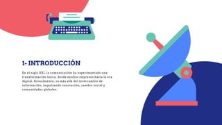 1- INTRODUCCIÓN
En el siglo XXI, la comunicación ha experimentado una
transformación única, desde medios impresos hasta la era
digital. Actualmente, va más allá del intercambio de
información, impulsando innovación, cambio social y
comunidades globales.
 
