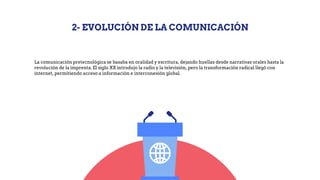 2- EVOLUCIÓN DE LA COMUNICACIÓN
La comunicación pretecnológica se basaba en oralidad y escritura, dejando huellas desde narrativas orales hasta la
revolución de la imprenta. El siglo XX introdujo la radio y la televisión, pero la transformación radical llegó con
internet, permitiendo acceso a información e interconexión global.
 