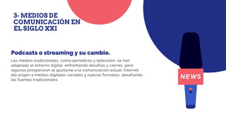 Los medios tradicionales, como periódicos y televisión, se han
adaptado al entorno digital, enfrentando desafíos y cierres, pero
algunos prosperaron al ajustarse a la comunicación actual. Internet
dio origen a medios digitales variados y nuevos formatos, desafiando
las fuentes tradicionales.
Podcasts o streaming y su cambio.
3- MEDIOS DE
COMUNICACIÓN EN
EL SIGLO XXI
 