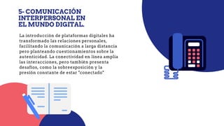 5- COMUNICACIÓN
INTERPERSONAL EN
EL MUNDO DIGITAL.
La introducción de plataformas digitales ha
transformado las relaciones personales,
facilitando la comunicación a larga distancia
pero planteando cuestionamientos sobre la
autenticidad. La conectividad en línea amplía
las interacciones, pero también presenta
desafíos, como la sobreexposición y la
presión constante de estar "conectado"
 
