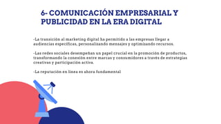 6- COMUNICACIÓN EMPRESARIAL Y
PUBLICIDAD EN LA ERA DIGITAL
-La transición al marketing digital ha permitido a las empresas llegar a
audiencias específicas, personalizando mensajes y optimizando recursos.
-Las redes sociales desempeñan un papel crucial en la promoción de productos,
transformando la conexión entre marcas y consumidores a través de estrategias
creativas y participación activa.
-La reputación en línea es ahora fundamental
 