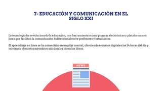 7- EDUCACIÓN Y COMUNICACIÓN EN EL
SIGLO XXI
La tecnología ha revolucionado la educación, con herramientas como pizarras electrónicas y plataformas en
línea que facilitan la comunicación bidireccional entre profesores y estudiantes.
El aprendizaje en línea se ha convertido en un pilar central, ofreciendo recursos digitales las 24 horas del día y
volviendo obsoletos métodos tradicionales como los libros.
 