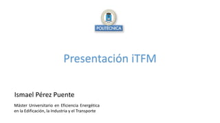 Presentación iTFM
Ismael Pérez Puente
Máster Universitario en Eficiencia Energética
en la Edificación, la Industria y el Transporte
 