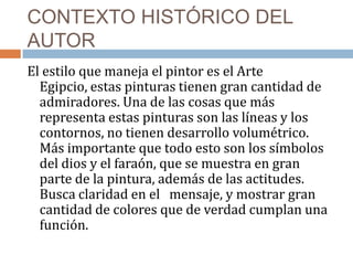 CONTEXTO HISTÓRICO DEL
AUTOR
El estilo que maneja el pintor es el Arte
Egipcio, estas pinturas tienen gran cantidad de
admiradores. Una de las cosas que más
representa estas pinturas son las líneas y los
contornos, no tienen desarrollo volumétrico.
Más importante que todo esto son los símbolos
del dios y el faraón, que se muestra en gran
parte de la pintura, además de las actitudes.
Busca claridad en el mensaje, y mostrar gran
cantidad de colores que de verdad cumplan una
función.
 