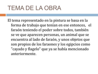 TEMA DE LA OBRA
El tema representado en la pintura se basa en la
forma de trabajo que tenían en ese entonces, el
faraón teniendo el poder sobre todos, también
se ve que aparecen personas, un animal que se
encuentra al lado de faraón, y unos objetos que
son propios de los faraones y los egipcios como
"cayado y flagelo" que ya se había mencionado
anteriormente.
 