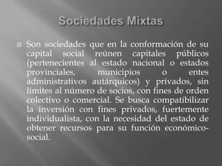 Sociedades MixtasSon sociedades que en la conformación de su capital social reúnen capitales públicos (pertenecientes al estado nacional o estados provinciales, municipios o entes administrativos autárquicos) y privados, sin límites al número de socios, con fines de orden colectivo o comercial. Se busca compatibilizar la inversión con fines privados, fuertemente individualista, con la necesidad del estado de obtener recursos para su función económico-social.