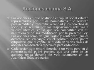 Acciones en una S.ALas acciones en que se divide el capital social estarán representadas por títulos nominativos que servirán para acreditar y transmitir la calidad y los derechos de socio, y se regirán por las disposiciones relativas a valores literales, en lo que sea compatible con su naturaleza y no sea modificado por la presente Ley.Las acciones serán de igual valor y conferirán iguales derechos, sin embargo, en el contrato social podrá estipularse que el capital se divida en varias clases de acciones con derechos especiales para cada clase.Cada acción sólo tendrá derecho a un voto; pero en el contrato social podrá pactarse que una parte de las acciones tenga derecho de voto solamente en las Asambleas Extraordinarias.