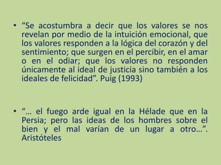 “Se acostumbra a decir que los valores se nos revelan por medio de la intuición emocional, que los valores responden a la lógica del corazón y del sentimiento; que surgen en el percibir, en el amar o en el odiar; que los valores no responden únicamente al ideal de justicia sino también a los ideales de felicidad”. Puig (1993)