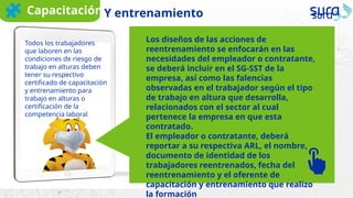 Los diseños de las acciones de
reentrenamiento se enfocarán en las
necesidades del empleador o contratante,
se deberá incluir en el SG-SST de la
empresa, así como las falencias
observadas en el trabajador según el tipo
de trabajo en altura que desarrolla,
relacionados con el sector al cual
pertenece la empresa en que esta
contratado.
El empleador o contratante, deberá
reportar a su respectiva ARL, el nombre,
documento de identidad de los
trabajadores reentrenados, fecha del
reentrenamiento y el oferente de
capacitación y entrenamiento que realizo
la formación
Todos los trabajadores
que laboren en las
condiciones de riesgo de
trabajo en alturas deben
tener su respectivo
certificado de capacitación
y entrenamiento para
trabajo en alturas o
certificación de la
competencia laboral
CapacitaciónY entrenamiento
 