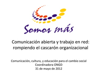 Comunicación	
  abierta	
  y	
  trabajo	
  en	
  red:	
  
rompiendo	
  el	
  cascarón	
  organizacional	
  
                       	
  
Comunicación,	
  cultura,	
  y	
  educación	
  para	
  el	
  cambio	
  social	
  
                    Coordinadora	
  ONGD	
  
                    31	
  de	
  mayo	
  de	
  2012	
  
 