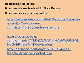 Recolección de datos:
● entrevista realizada a Lic. Nora Benso
● entrevistas y sus resultados
http://www.goear.com/listen/f0f9036/entrevista-
norahttp://www.goear.
com/listen/f0f9036/entrevista-nora
https://docs.google.
com/forms/d/17TbDZDbWB1jfIkCgAWjGIUk5L
HdG4hRjhrknVfNjxlg/viewform
http://es.scribd.com/doc/150930724/Ana-
Isabel-Sarbach-Google-Drive
 