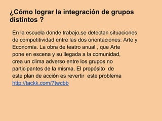 ¿Cómo lograr la integración de grupos
distintos ?
En la escuela donde trabajo,se detectan situaciones
de competitividad entre las dos orientaciones: Arte y
Economía. La obra de teatro anual , que Arte
pone en escena y su llegada a la comunidad,
crea un clima adverso entre los grupos no
participantes de la misma. El propósito de
este plan de acción es revertir este problema
http://tackk.com/7twcbb
 