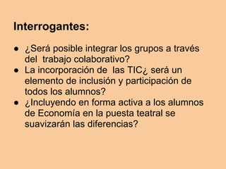 Interrogantes:
● ¿Será posible integrar los grupos a través
del trabajo colaborativo?
● La incorporación de las TIC¿ será un
elemento de inclusión y participación de
todos los alumnos?
● ¿Incluyendo en forma activa a los alumnos
de Economía en la puesta teatral se
suavizarán las diferencias?
 