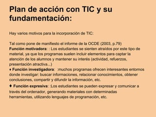 Plan de acción con TIC y su
fundamentación:
Hay varios motivos para la incorporación de TIC:
Tal como pone de manifiesto el informe de la OCDE (2003, p.79)
Función motivadora: : Los estudiantes se sienten atraídos por este tipo de
material, ya que los programas suelen incluir elementos para captar la
atención de los alumnos y mantener su interés (actividad, refuerzos,
presentación atractiva...)
♦ Función investigadora: :muchos programas ofrecen interesantes entornos
donde investigar: buscar informaciones, relacionar conocimientos, obtener
conclusiones, compartir y difundir la información, etc.
♦ Función expresiva: :Los estudiantes se pueden expresar y comunicar a
través del ordenador, generando materiales con determinadas
herramientas, utilizando lenguajes de programación, etc.
 
