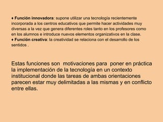 ♦ Función innovadora: supone utilizar una tecnología recientemente
incorporada a los centros educativos que permite hacer actividades muy
diversas a la vez que genera diferentes roles tanto en los profesores como
en los alumnos e introduce nuevos elementos organizativos en la clase.
♦ Función creativa: la creatividad se relaciona con el desarrollo de los
sentidos .
Estas funciones son motivaciones para poner en práctica
la implementación de la tecnología en un contexto
institucional donde las tareas de ambas orientaciones
parecen estar muy delimitadas a las mismas y en conflicto
entre ellas.
 