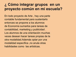 ¿ Cómo integrar grupos en un
proyecto común en mi escuela?
En todo proyecto de Arte , hay una parte
contable fundamental para sustentarlo
entonces se propone a los alumnos
de Economía sumarlos para tareas de
contabilidad, marketing y publicidad .
Los alumnos de una orientación muchas
veces desean hacer tareas propias de la
otra modalidad.Además optar por una
modalidad específica ,no anula otras
habilidades como las artísticas.
 
