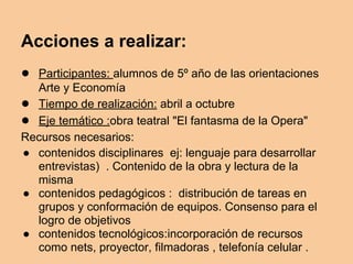 Acciones a realizar:
● Participantes: alumnos de 5º año de las orientaciones
Arte y Economía
● Tiempo de realización: abril a octubre
● Eje temático :obra teatral "El fantasma de la Opera"
Recursos necesarios:
● contenidos disciplinares ej: lenguaje para desarrollar
entrevistas) . Contenido de la obra y lectura de la
misma
● contenidos pedagógicos : distribución de tareas en
grupos y conformación de equipos. Consenso para el
logro de objetivos
● contenidos tecnológicos:incorporación de recursos
como nets, proyector, filmadoras , telefonía celular .
 