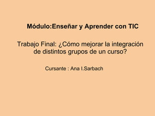 Módulo:Enseñar y Aprender con TIC
Trabajo Final: ¿Cómo mejorar la integración
de distintos grupos de un curso?
Cursante : Ana I.Sarbach
 