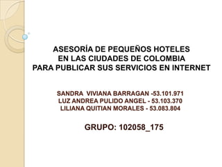 ASESORÍA DE PEQUEÑOS HOTELES
     EN LAS CIUDADES DE COLOMBIA
PARA PUBLICAR SUS SERVICIOS EN INTERNET


     SANDRA VIVIANA BARRAGAN -53.101.971
     LUZ ANDREA PULIDO ANGEL - 53.103.370
      LILIANA QUITIAN MORALES - 53.083.804


             GRUPO: 102058_175
 
