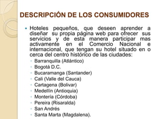 DESCRIPCIÓN DE LOS CONSUMIDORES
    Hoteles pequeños, que deseen aprender a
     diseñar su propia página web para ofrecer sus
     servicios y de esta manera participar mas
     activamente en el Comercio Nacional e
     internacional, que tengan su hotel situado en o
     cerca del centro histórico de las ciudades:
     ◦   Barranquilla (Atlántico)
     ◦   Bogotá D.C.
     ◦   Bucaramanga (Santander)
     ◦   Cali (Valle del Cauca)
     ◦   Cartagena (Bolivar)
     ◦   Medellín (Antioquia)
     ◦   Montería (Córdoba)
     ◦   Pereira (Risaralda)
     ◦   San Andrés
     ◦   Santa Marta (Magdalena).
 