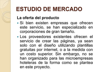 ESTUDIO DE MERCADO
La oferta del producto
 Si bien existen empresas que ofrecen
  este servicio, se han especializado en
  corporaciones de gran tamaño.
 Los proveedores existentes ofrecen el
  servicio de crear las páginas, ya sean
  solo con el diseño utilizando plantillas
  gratuitas por internet, o a la medida con
  un costo superior. Sin embargo, no se
  han organizado para las microempresas
  hoteleras de la forma como se plantea
  en este proyecto.
 
