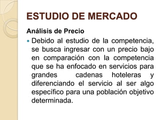ESTUDIO DE MERCADO
Análisis de Precio
   Debido al estudio de la competencia,
    se busca ingresar con un precio bajo
    en comparación con la competencia
    que se ha enfocado en servicios para
    grandes       cadenas hoteleras y
    diferenciando el servicio al ser algo
    específico para una población objetivo
    determinada.
 