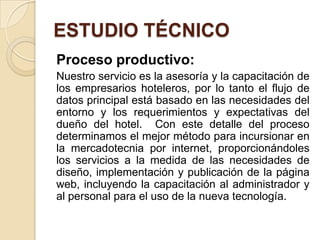 ESTUDIO TÉCNICO
Proceso productivo:
Nuestro servicio es la asesoría y la capacitación de
los empresarios hoteleros, por lo tanto el flujo de
datos principal está basado en las necesidades del
entorno y los requerimientos y expectativas del
dueño del hotel. Con este detalle del proceso
determinamos el mejor método para incursionar en
la mercadotecnia por internet, proporcionándoles
los servicios a la medida de las necesidades de
diseño, implementación y publicación de la página
web, incluyendo la capacitación al administrador y
al personal para el uso de la nueva tecnología.
 