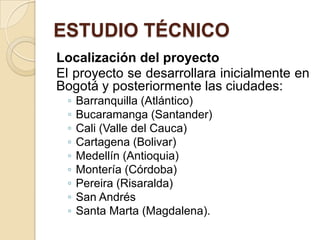 ESTUDIO TÉCNICO
Localización del proyecto
El proyecto se desarrollara inicialmente en
Bogotá y posteriormente las ciudades:
 ◦   Barranquilla (Atlántico)
 ◦   Bucaramanga (Santander)
 ◦   Cali (Valle del Cauca)
 ◦   Cartagena (Bolivar)
 ◦   Medellín (Antioquia)
 ◦   Montería (Córdoba)
 ◦   Pereira (Risaralda)
 ◦   San Andrés
 ◦   Santa Marta (Magdalena).
 