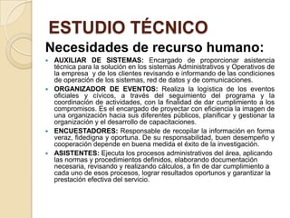 ESTUDIO TÉCNICO
Necesidades de recurso humano:
   AUXILIAR DE SISTEMAS: Encargado de proporcionar asistencia
    técnica para la solución en los sistemas Administrativos y Operativos de
    la empresa y de los clientes revisando e informando de las condiciones
    de operación de los sistemas, red de datos y de comunicaciones.
   ORGANIZADOR DE EVENTOS: Realiza la logística de los eventos
    oficiales y cívicos, a través del seguimiento del programa y la
    coordinación de actividades, con la finalidad de dar cumplimiento a los
    compromisos. Es el encargado de proyectar con eficiencia la imagen de
    una organización hacia sus diferentes públicos, planificar y gestionar la
    organización y el desarrollo de capacitaciones.
   ENCUESTADORES: Responsable de recopilar la información en forma
    veraz, fidedigna y oportuna. De su responsabilidad, buen desempeño y
    cooperación depende en buena medida el éxito de la investigación.
   ASISTENTES: Ejecuta los procesos administrativos del área, aplicando
    las normas y procedimientos definidos, elaborando documentación
    necesaria, revisando y realizando cálculos, a fin de dar cumplimiento a
    cada uno de esos procesos, lograr resultados oportunos y garantizar la
    prestación efectiva del servicio.
 