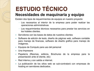 ESTUDIO TÉCNICO
Necesidades de maquinaria y equipo
Existen dos tipos de requerimientos de equipos en nuestro proyecto:
    ◦ Los necesarios al interior de la empresa para poder realizar las
      operaciones administrativas
    ◦ Los requerimientos técnicos necesarios para prestar los servicios en
      los hoteles clientes.
   Servidores con las bases de datos de nuestros clientes
   Software de edición de texto, diseño de páginas web, software contable
    para manejo de finanzas, software de diseño gráfico para manejo de
    imágenes.
   Equipos de Computo para uso del personal
   Una Impresora
   Papelería (Resmas, esferos, Brochures de la empresa para la
    presentación ante el cliente, etc)
   Red interna y con salida a internet.
   La publicación de los sitios web se sub-contratará con empresas de
    hosting en servidores dedicados.
 