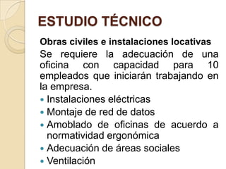 ESTUDIO TÉCNICO
Obras civiles e instalaciones locativas
Se requiere la adecuación de una
oficina con capacidad para 10
empleados que iniciarán trabajando en
la empresa.
 Instalaciones eléctricas
 Montaje de red de datos
 Amoblado de oficinas de acuerdo a
  normatividad ergonómica
 Adecuación de áreas sociales
 Ventilación
 