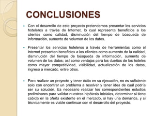CONCLUSIONES
   Con el desarrollo de este proyecto pretendemos presentar los servicios
    hoteleros a través de Internet, lo cual representa beneficios a los
    clientes como calidad, disminución del tiempo de búsqueda de
    información, aumento de volumen de los datos.

   Presentar los servicios hoteleros a través de herramientas como el
    internet presentan beneficios a los clientes como aumento de la calidad,
    disminución del tiempo de búsqueda de información, aumento de
    volumen de los datos; así como ventajas para los dueños de los hoteles
    como mayor competitividad, visibilidad, actualización de los datos,
    ingreso a mercado, entre otros.


   Para realizar un proyecto y tener éxito en su ejecución, no es suficiente
    solo con encontrar un problema a resolver y tener idea de cuál podría
    ser su solución. Es necesario realizar los correspondientes estudios
    preliminares para validar nuestras hipótesis iniciales, determinar si tiene
    cabida en la oferta existente en el mercado, si hay una demanda, y si
    técnicamente es viable continuar con el desarrollo del proyecto.
 