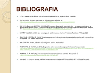 BIBLIOGRAFIA
   CÓRDOBA PADILLA, Marcial. 2011. Formulación y evaluación de proyectos. Ecoe Ediciones


   VELO, Antonio. 2008. Por qué invertir en marketing online. Referido de:
    http://manuelgross.bligoo.com/content/view/177275/Diez-ventajas-del-marketing-online.html


   GIL SOTO, Esperanza & GARCÍA RODRÍGUEZ, Francisco. Sistemas de reservas on line y ventajas competitivas en la
    estrategia del negocio turístico. Universidad de La Laguna. Departamento de Economía y Dirección de Empresas. Referido
    de: http://www.ti.usc.es/lugo-xiii-hispano-lusas/pdf/01_ESTRATEGIA/19_gil_garcia.pdf


   MARTÍN VALLÉS, D. (1999). “Las tecnologías de la información y el turismo”. Estudios Turísticos, nº 142, pp 3-24


   CLAVER, E. Y GARCÍA, D. (1997). “Reflexiones en torno a la dimensión estratégica de las tecnologías de la información en
    la empresa”. Esic Market, enero-marzo


   SALKIND, NEIL J. 1997. Métodos de investigación. México, Prentice Hall


   AMERICANO, O. D. (ABRIL de 2003). Diagnostico de las necesidades de pequeños hoteles. Recuperado de:
    http://fama2.us.es:8080/turismo/turismonet1/economia%20del%20turismo/hosteleria/diagnostico%20de%20necesidades%2
    0de%20peque%F1os%20hoteles%20en%20Centroamerica.pdf


   RIVEROS, M. M. (1981). Algunos aspectos historicos de la hoteleria en colombia. Recuperado de
    http://www.sogeocol.edu.co/documentos/alg_asp_hist_hote.pdf


   SALAZAR, H. C. (2011). Modulo diseño de proyectos. UNIVERSIDAD NACIONAL ABIERTA Y A DISTANCIA UNAD
 
