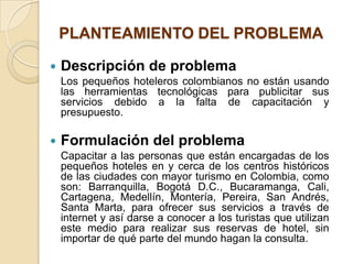 PLANTEAMIENTO DEL PROBLEMA

   Descripción de problema
    Los pequeños hoteleros colombianos no están usando
    las herramientas tecnológicas para publicitar sus
    servicios debido a la falta de capacitación y
    presupuesto.

   Formulación del problema
    Capacitar a las personas que están encargadas de los
    pequeños hoteles en y cerca de los centros históricos
    de las ciudades con mayor turismo en Colombia, como
    son: Barranquilla, Bogotá D.C., Bucaramanga, Cali,
    Cartagena, Medellín, Montería, Pereira, San Andrés,
    Santa Marta, para ofrecer sus servicios a través de
    internet y así darse a conocer a los turistas que utilizan
    este medio para realizar sus reservas de hotel, sin
    importar de qué parte del mundo hagan la consulta.
 
