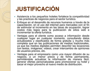 JUSTIFICACIÓN
   Asistencia a los pequeños hoteles fortalece la competitividad
    y las practicas de negocios para el sector turístico.
   Enfoque en el desarrollo de recursos humanos a través de la
    capacitación, en el uso del internet para mercadeo con el fin
    de estimular el incremento en las tasas de ocupación, lograr
    costos más bajos para la publicación de sitios web e
    incrementar la oferta turística.
   Ventajas para el cliente como acceso a información desde
    cualquier lugar en cualquier momento, consultando datos
    actualizados y clasificados de forma gratuita y mucho más
    completa que en las publicaciones de medios tradicionales,
    ya que los medios digitales permiten describir las locaciones
    con textos, imágenes, videos, crear intercambio de opiniones
    de usuarios previos, etc.
   Ventajas para el empresario como una mayor difusión de su
    negocio, a un menor precio y de forma permanente,
    permitiéndole actualizar la información de manera fácil,
    generar ofertas personalizadas para promocionar su hotel y
    sacar el mejor provecho al nuevo medio de distribución.
 