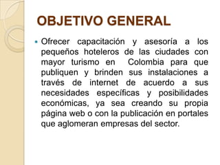 OBJETIVO GENERAL
   Ofrecer capacitación y asesoría a los
    pequeños hoteleros de las ciudades con
    mayor turismo en Colombia para que
    publiquen y brinden sus instalaciones a
    través de internet de acuerdo a sus
    necesidades específicas y posibilidades
    económicas, ya sea creando su propia
    página web o con la publicación en portales
    que aglomeran empresas del sector.
 