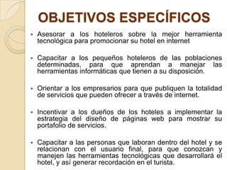 OBJETIVOS ESPECÍFICOS
   Asesorar a los hoteleros sobre la mejor herramienta
    tecnológica para promocionar su hotel en internet

   Capacitar a los pequeños hoteleros de las poblaciones
    determinadas, para que aprendan a manejar las
    herramientas informáticas que tienen a su disposición.

   Orientar a los empresarios para que publiquen la totalidad
    de servicios que pueden ofrecer a través de internet.

   Incentivar a los dueños de los hoteles a implementar la
    estrategia del diseño de páginas web para mostrar su
    portafolio de servicios.

   Capacitar a las personas que laboran dentro del hotel y se
    relacionan con el usuario final, para que conozcan y
    manejen las herramientas tecnológicas que desarrollará el
    hotel, y así generar recordación en el turista.
 