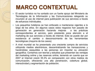 MARCO CONTEXTUAL
   El sector turístico no ha contado con un fuerte apoyo del Ministerio de
    Tecnologías de la Información y las Comunicaciones relegando su
    incursión al uso de internet para publicación de sus servicios a través
    de esfuerzos individuales.
   Los pequeños hoteleros se han enfocado a mantenerse vigentes a lo
    largo de los años. En algunos casos estos negocios han pasado de
    generación en generación haciendo mejoras             a las prácticas
    correspondientes al servicio, pero prestando poca atención a el
    marketing de sus servicios a través de internet. Esto se puede dar por
    resistencia al cambio o desconocimiento de las herramientas
    tecnológicas (mayoría de los casos)
   A nivel mundial se ha presentado una creciente compra de servicios
    utilizando medios electrónicos, descentralizando las transacciones y
    haciéndolas asequibles a las personas sin importar su ubicación
    geográfica. Contamos con teorías y estudios que presentan las ventajas
    del marketing online y las reservas online, teniendo en cuenta que en
    2007 el Internet creció 55.3% en comparación con otros medios de
    comunicación, ofreciendo una alta penetración, cobertura global,
    interactividad y segmentación de población.
 