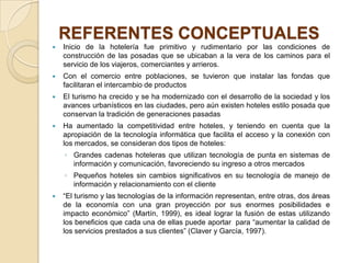 REFERENTES CONCEPTUALES
   Inicio de la hotelería fue primitivo y rudimentario por las condiciones de
    construcción de las posadas que se ubicaban a la vera de los caminos para el
    servicio de los viajeros, comerciantes y arrieros.
   Con el comercio entre poblaciones, se tuvieron que instalar las fondas que
    facilitaran el intercambio de productos
   El turismo ha crecido y se ha modernizado con el desarrollo de la sociedad y los
    avances urbanísticos en las ciudades, pero aún existen hoteles estilo posada que
    conservan la tradición de generaciones pasadas
   Ha aumentado la competitividad entre hoteles, y teniendo en cuenta que la
    apropiación de la tecnología informática que facilita el acceso y la conexión con
    los mercados, se consideran dos tipos de hoteles:
    ◦ Grandes cadenas hoteleras que utilizan tecnología de punta en sistemas de
      información y comunicación, favoreciendo su ingreso a otros mercados
    ◦ Pequeños hoteles sin cambios significativos en su tecnología de manejo de
      información y relacionamiento con el cliente
   “El turismo y las tecnologías de la información representan, entre otras, dos áreas
    de la economía con una gran proyección por sus enormes posibilidades e
    impacto económico” (Martín, 1999), es ideal lograr la fusión de estas utilizando
    los beneficios que cada una de ellas puede aportar para “aumentar la calidad de
    los servicios prestados a sus clientes” (Claver y García, 1997).
 
