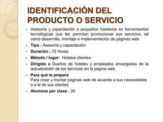 IDENTIFICACIÓN DEL
PRODUCTO O SERVICIO
   Asesoría y capacitación a pequeños hoteleros en herramientas
    tecnológicas que les permitan promocionar sus servicios, tal
    como desarrollo, montaje e implementación de páginas web
   Tipo : Asesoría y capacitación
   Duración : 72 Horas
   Método / lugar: Hoteles clientes
   Dirigido a Dueños de hoteles y empleados encargados de la
    actualización de los servicios en la página web.
   Para qué te prepara
    Para crear y montar paginas web de acuerdo a sus necesidades
    o a la de sus clientes
   Alumnos por clase - 20
 