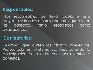 Los responsables de llevar adelante este
proyecto serían los mismos docentes que dicten
las
cátedras,
tanto
específicas
como
pedagógicas.
•

Alumnos que cursen los distintos niveles del
Profesorado en Matemática, incorporando la
participación de sus docentes para realizarles
consultas.
•

 