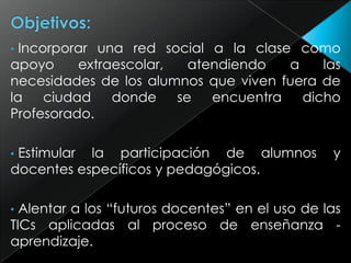 Incorporar una red social a la clase como
apoyo
extraescolar,
atendiendo
a
las
necesidades de los alumnos que viven fuera de
la
ciudad
donde
se
encuentra
dicho
Profesorado.
•

Estimular la participación de alumnos
docentes específicos y pedagógicos.
•

y

Alentar a los “futuros docentes” en el uso de las
TICs aplicadas al proceso de enseñanza aprendizaje.
•

 