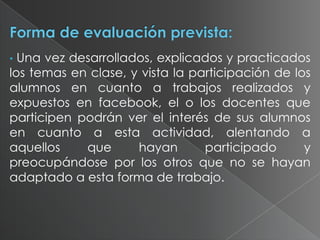 Una vez desarrollados, explicados y practicados
los temas en clase, y vista la participación de los
alumnos en cuanto a trabajos realizados y
expuestos en facebook, el o los docentes que
participen podrán ver el interés de sus alumnos
en cuanto a esta actividad, alentando a
aquellos
que
hayan
participado
y
preocupándose por los otros que no se hayan
adaptado a esta forma de trabajo.
•

 
